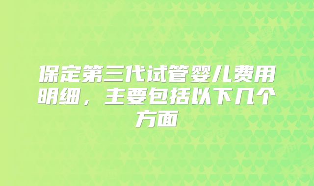 保定第三代试管婴儿费用明细，主要包括以下几个方面