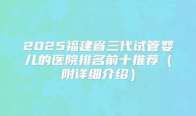 2025福建省三代试管婴儿的医院排名前十推荐(附详细介绍)