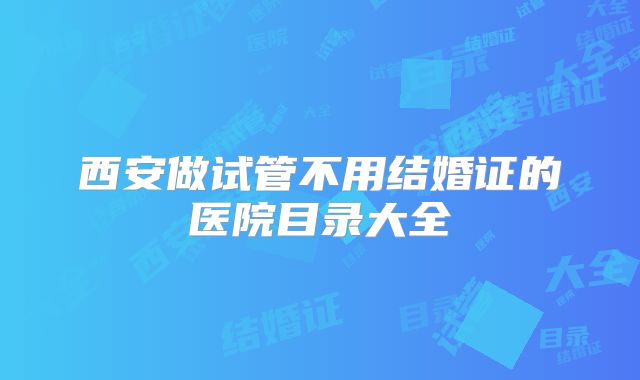 西安做试管不用结婚证的医院目录大全