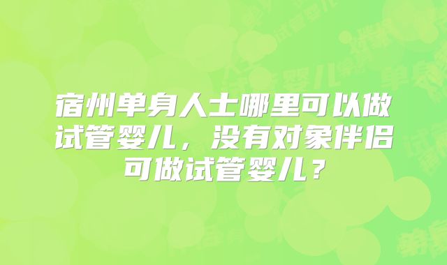 宿州单身人士哪里可以做试管婴儿，没有对象伴侣可做试管婴儿？