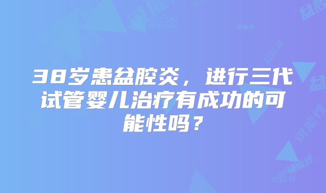 38岁患盆腔炎，进行三代试管婴儿治疗有成功的可能性吗？
