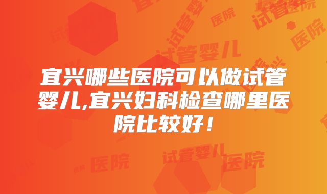 宜兴哪些医院可以做试管婴儿,宜兴妇科检查哪里医院比较好!