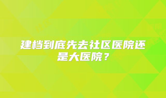 建档到底先去社区医院还是大医院？