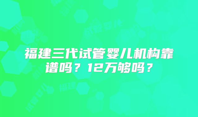 福建三代试管婴儿机构靠谱吗？12万够吗？