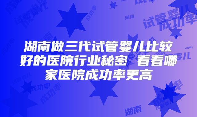 湖南做三代试管婴儿比较好的医院行业秘密 看看哪家医院成功率更高
