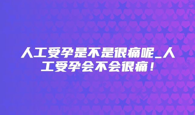 人工受孕是不是很痛呢_人工受孕会不会很痛！