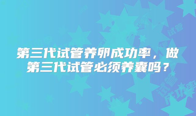 第三代试管养卵成功率，做第三代试管必须养囊吗？