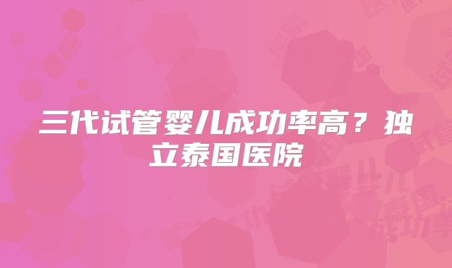 三代试管婴儿成功率高?独立泰国医院