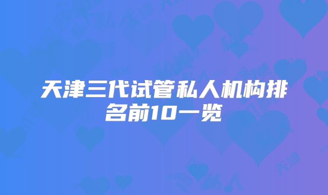 天津三代试管私人机构排名前10一览