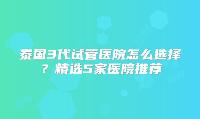 泰国3代试管医院怎么选择?精选5家医院推荐