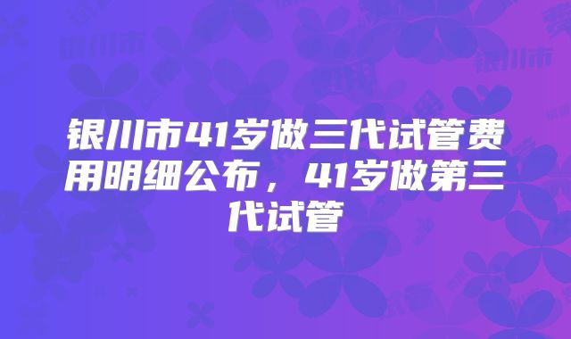 银川市41岁做三代试管费用明细公布，41岁做第三代试管