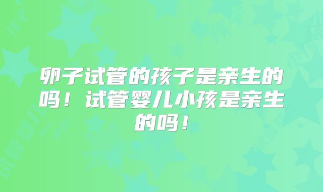 卵子试管的孩子是亲生的吗!试管婴儿小孩是亲生的吗!