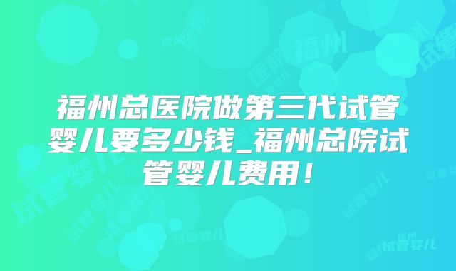 福州总医院做第三代试管婴儿要多少钱_福州总院试管婴儿费用！