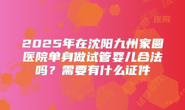 2025年在沈阳九州家圆医院单身做试管婴儿合法吗?需要有什么证件