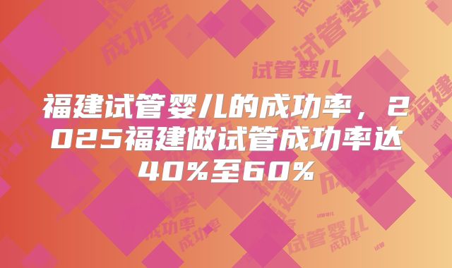 福建试管婴儿的成功率，2025福建做试管成功率达40%至60%