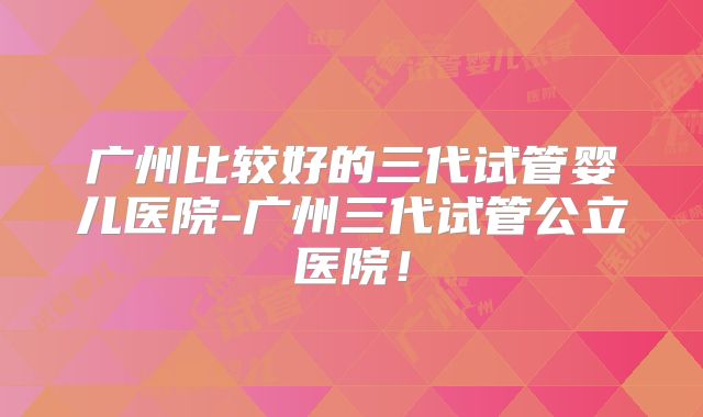 广州比较好的三代试管婴儿医院-广州三代试管公立医院!