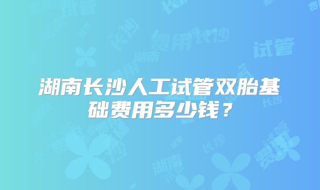 湖南长沙人工试管双胎基础费用多少钱？