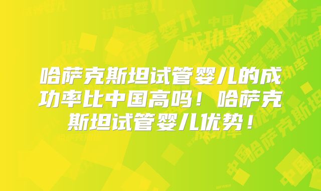 哈萨克斯坦试管婴儿的成功率比中国高吗！哈萨克斯坦试管婴儿优势！