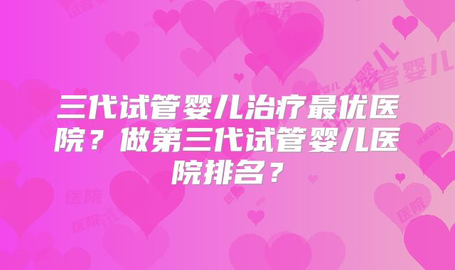 三代试管婴儿治疗最优医院？做第三代试管婴儿医院排名？