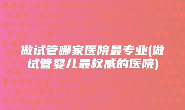 做试管哪家医院最专业(做试管婴儿最权威的医院)