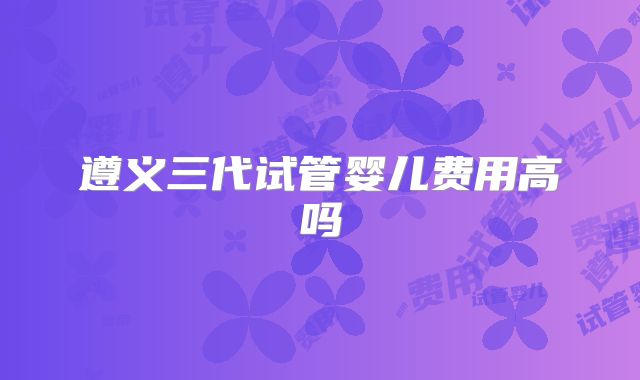 遵义三代试管婴儿费用高吗