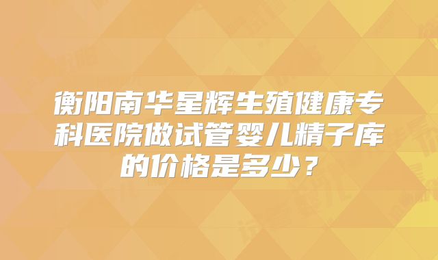 衡阳南华星辉生殖健康专科医院做试管婴儿精子库的价格是多少？