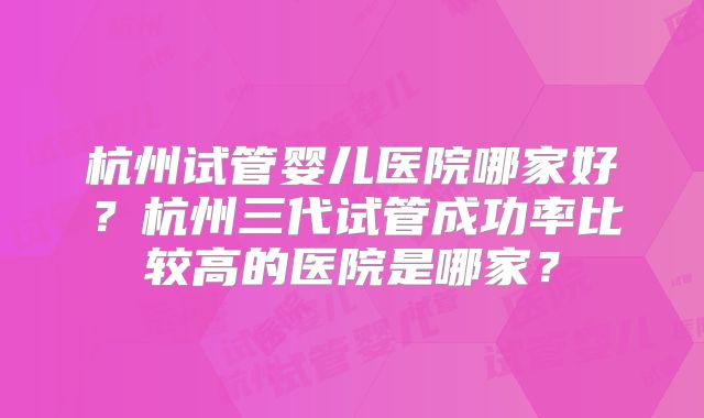 杭州试管婴儿医院哪家好？杭州三代试管成功率比较高的医院是哪家？