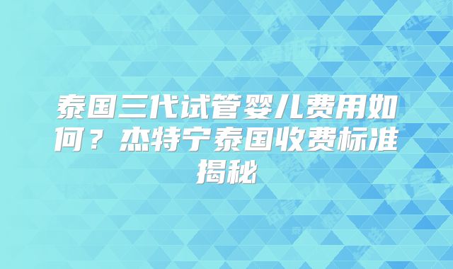 泰国三代试管婴儿费用如何?杰特宁泰国收费标准揭秘