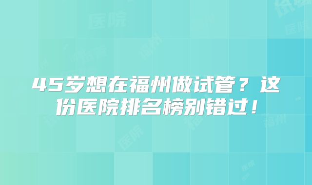 45岁想在福州做试管?这份医院排名榜别错过!