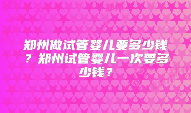 郑州做试管婴儿要多少钱?郑州试管婴儿一次要多少钱?