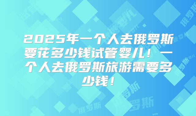 2025年一个人去俄罗斯要花多少钱试管婴儿!一个人去俄罗斯旅游需要多少钱!