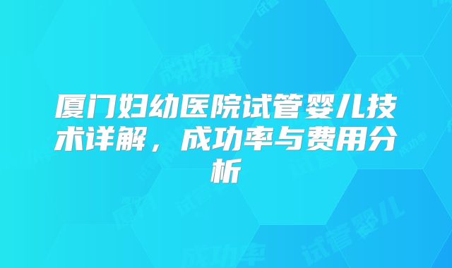 厦门妇幼医院试管婴儿技术详解，成功率与费用分析