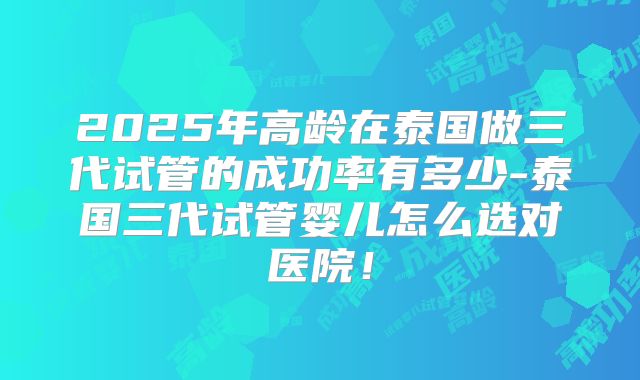 2025年高龄在泰国做三代试管的成功率有多少-泰国三代试管婴儿怎么选对医院！