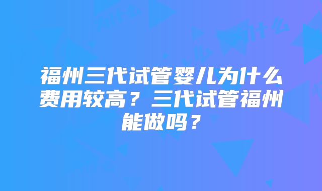 福州三代试管婴儿为什么费用较高?三代试管福州能做吗?