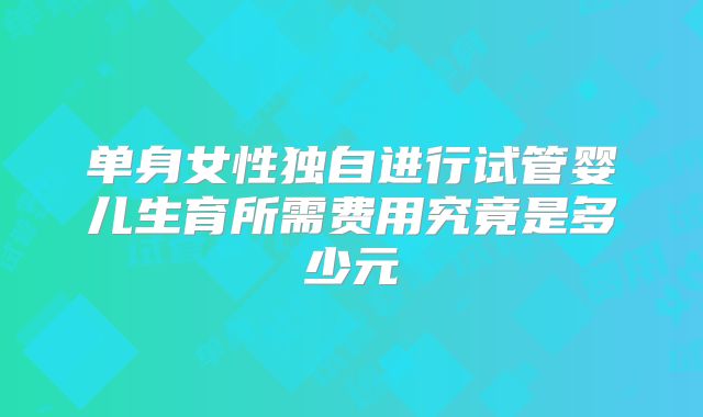 单身女性独自进行试管婴儿生育所需费用究竟是多少元