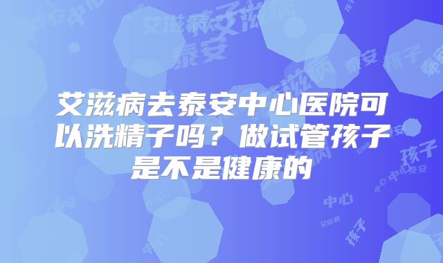 艾滋病去泰安中心医院可以洗精子吗?做试管孩子是不是健康的