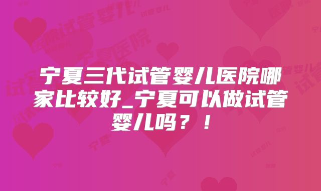 宁夏三代试管婴儿医院哪家比较好_宁夏可以做试管婴儿吗?!