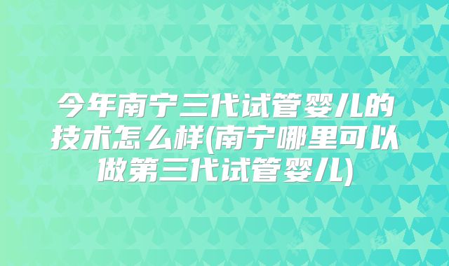 今年南宁三代试管婴儿的技术怎么样(南宁哪里可以做第三代试管婴儿)
