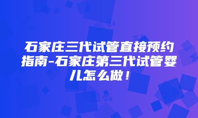 石家庄三代试管直接预约指南-石家庄第三代试管婴儿怎么做！