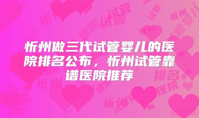 忻州做三代试管婴儿的医院排名公布，忻州试管靠谱医院推荐