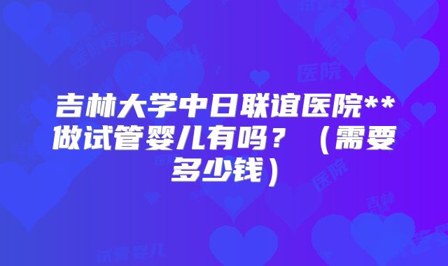 吉林大学中日联谊医院**做试管婴儿有吗？（需要多少钱）