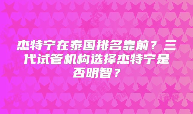 杰特宁在泰国排名靠前？三代试管机构选择杰特宁是否明智？