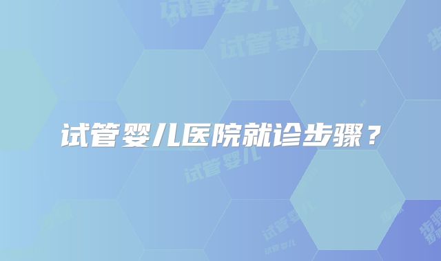 试管婴儿医院就诊步骤？