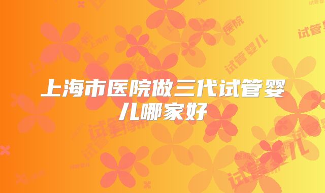 上海市医院做三代试管婴儿哪家好