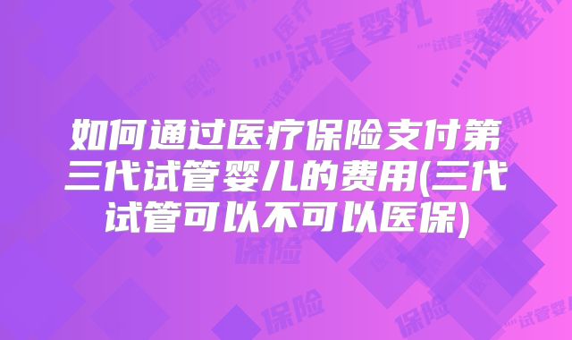 如何通过医疗保险支付第三代试管婴儿的费用(三代试管可以不可以医保)