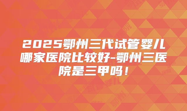 2025鄂州三代试管婴儿哪家医院比较好-鄂州三医院是三甲吗！