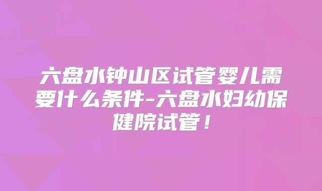 六盘水钟山区试管婴儿需要什么条件-六盘水妇幼保健院试管!