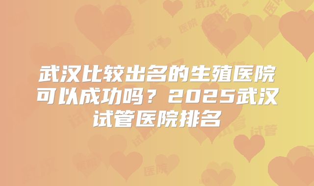 武汉比较出名的生殖医院可以成功吗？2025武汉试管医院排名