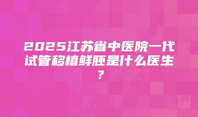 2025江苏省中医院一代试管移植鲜胚是什么医生?
