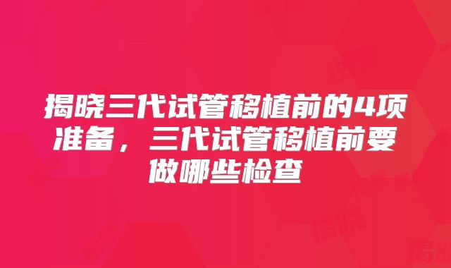 揭晓三代试管移植前的4项准备，三代试管移植前要做哪些检查